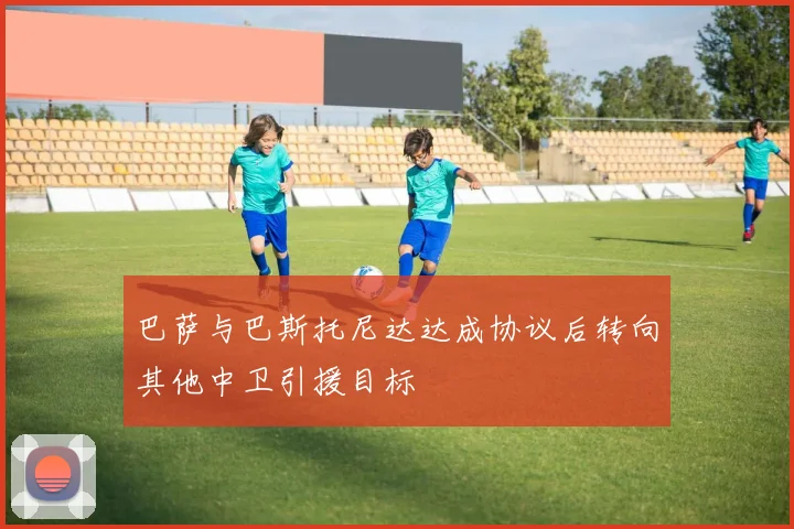 巴萨与巴斯托尼达达成协议后转向其他中卫引援目标