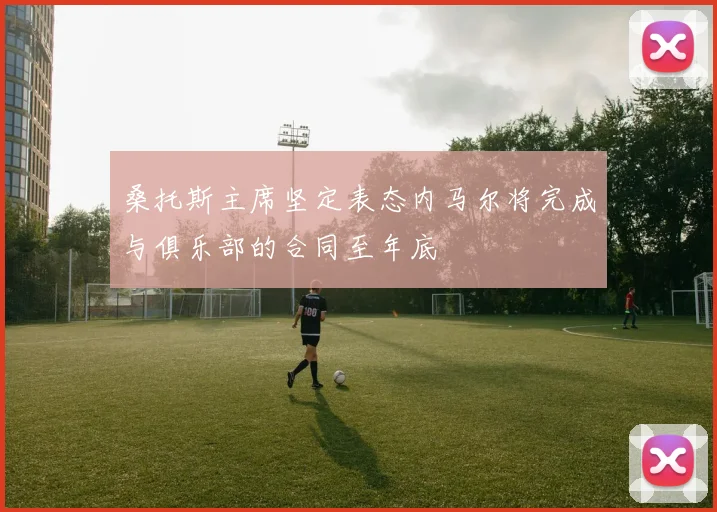 桑托斯主席坚定表态内马尔将完成与俱乐部的合同至年底