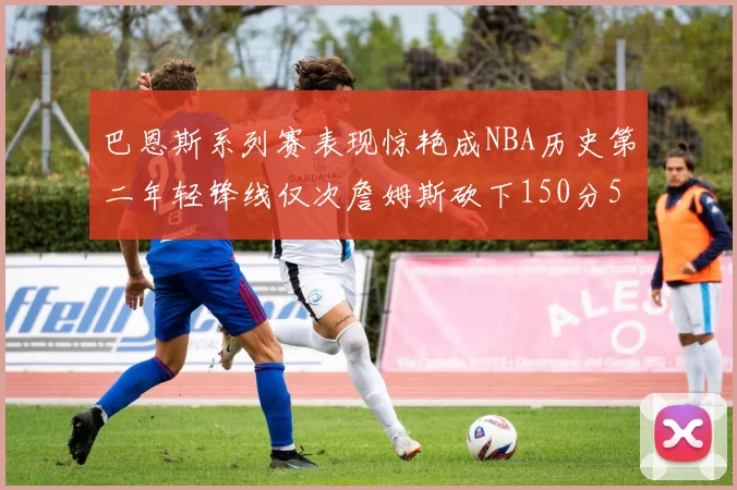 巴恩斯系列赛表现惊艳成NBA历史第二年轻锋线仅次詹姆斯砍下150分50助