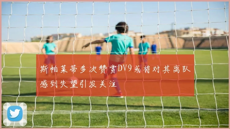 斯帕莱蒂多次赞赏DV9或将对其离队感到失望引发关注