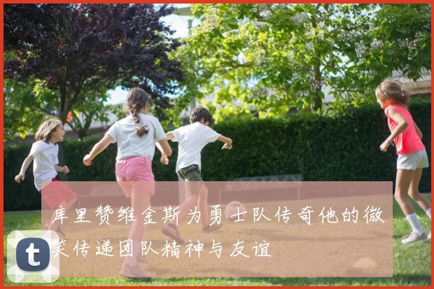 库里赞维金斯为勇士队传奇他的微笑传递团队精神与友谊