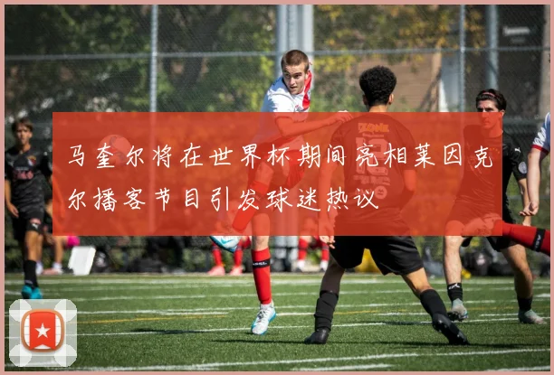 马奎尔将在世界杯期间亮相莱因克尔播客节目引发球迷热议