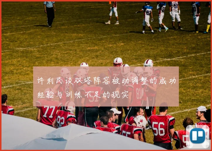 许利民谈双塔阵容被动调整的成功经验与训练不足的现实