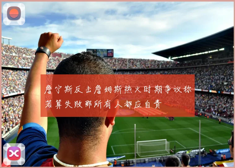 詹宁斯反击詹姆斯热火时期争议称若算失败那所有人都应自责