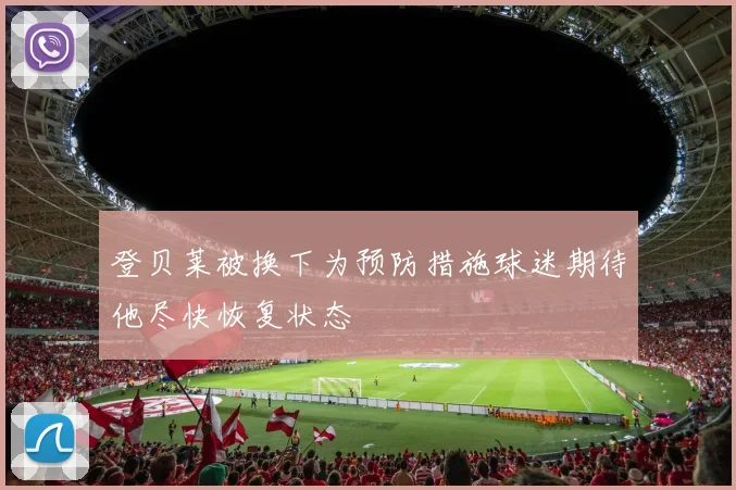 登贝莱被换下为预防措施球迷期待他尽快恢复状态