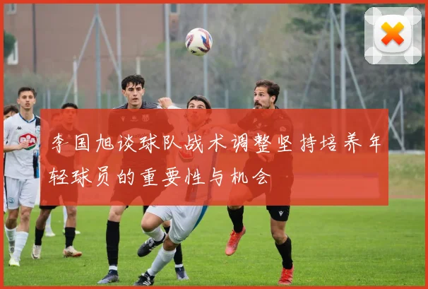 李国旭谈球队战术调整坚持培养年轻球员的重要性与机会