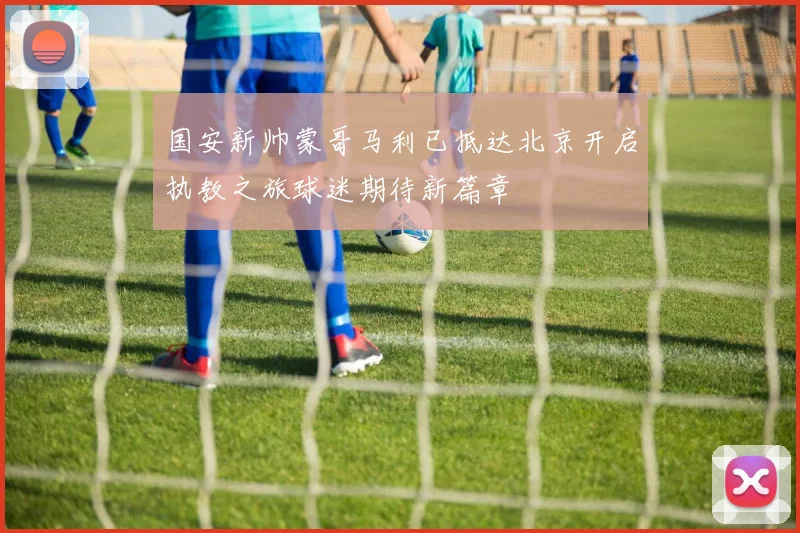 国安新帅蒙哥马利已抵达北京开启执教之旅球迷期待新篇章