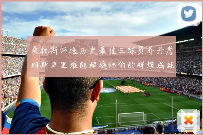 桑托斯评选历史最佳三球员乔丹詹姆斯库里谁能超越他们的辉煌成就