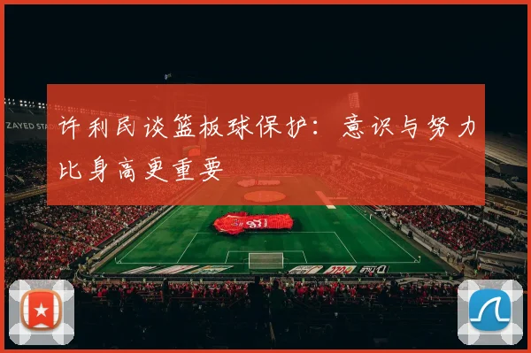 许利民谈篮板球保护：意识与努力比身高更重要