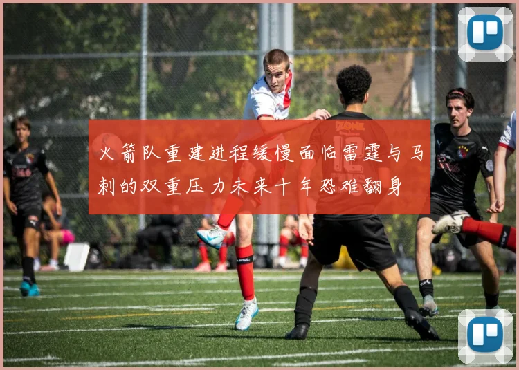 火箭队重建进程缓慢面临雷霆与马刺的双重压力未来十年恐难翻身