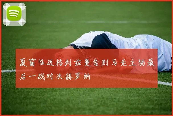 夏窗临近格列兹曼告别马竞主场最后一战对决赫罗纳