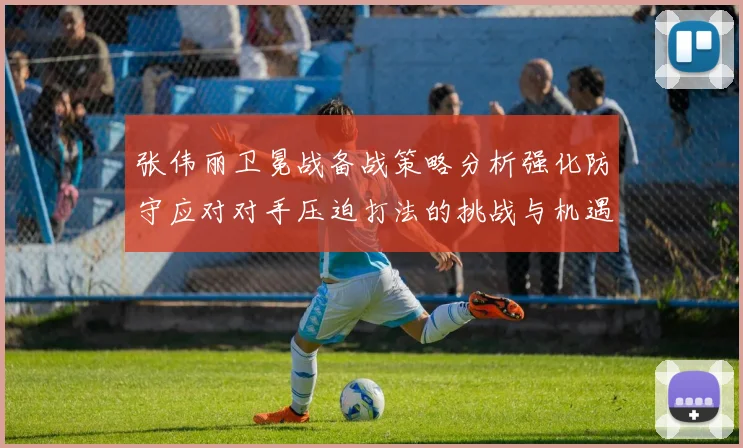 张伟丽卫冕战备战策略分析强化防守应对对手压迫打法的挑战与机遇